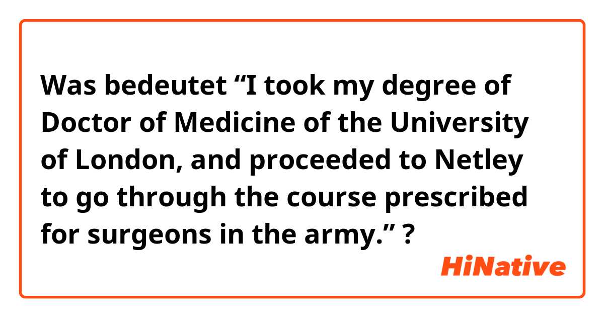 Was bedeutet “I took my degree of Doctor of Medicine of the University of London, and proceeded to Netley to go through the course prescribed for surgeons in the army.” ?