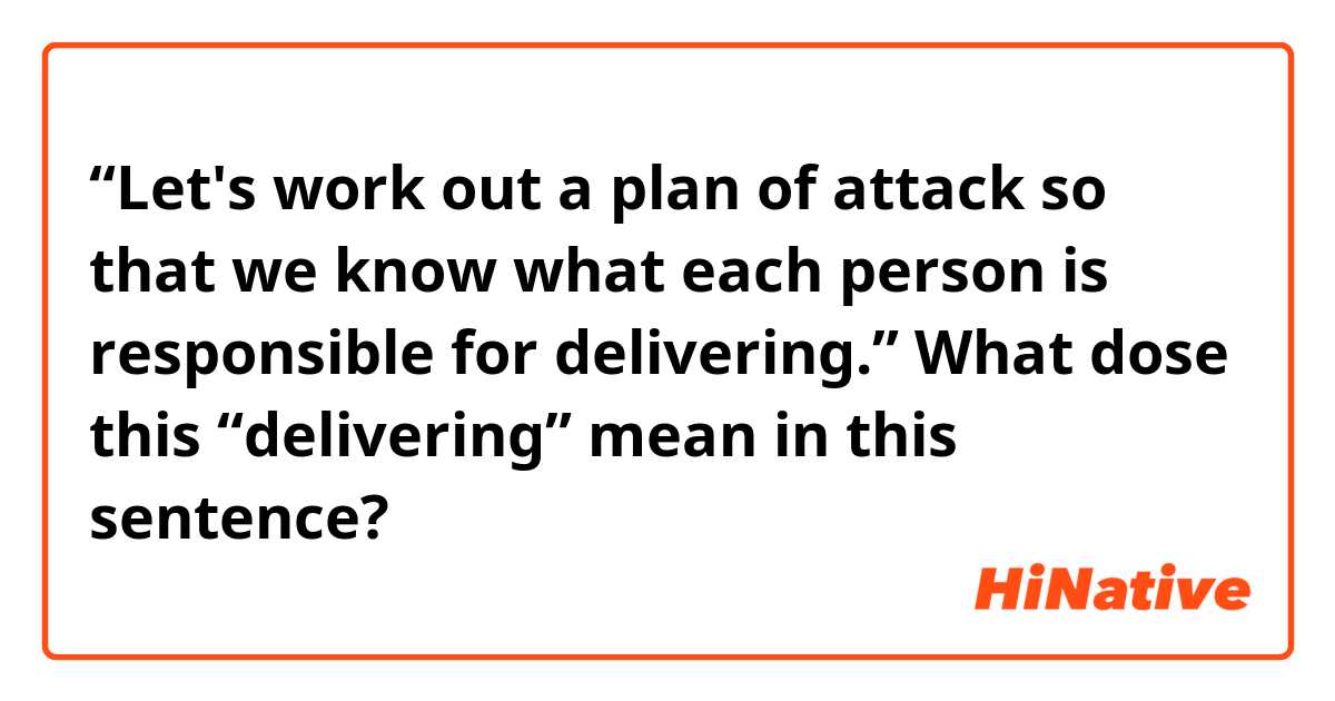 “Let's work out a plan of attack so that we know what each person is responsible for delivering.”

What dose this “delivering” mean in this sentence?