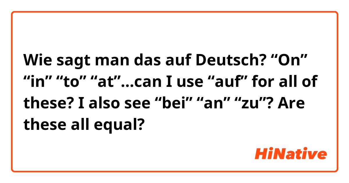 Wie sagt man das auf Deutsch? “On” “in” “to” “at”…can I use “auf” for all of these? I also see “bei” “an” “zu”? Are these all equal?