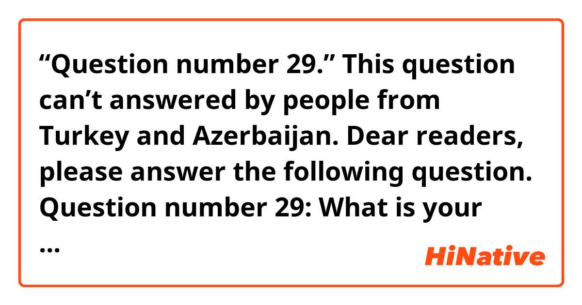 “Question number 29.”
This question can’t answered by people from Turkey and Azerbaijan.
Dear readers, please answer the following question.
Question number 29: What is your favorite sport?
Please, select only one answer:
1) Football 
2) Volleyball-1 vote 
3) Basketball 
4) Hockey 
5) Tennis
6) Badminton 
7) Bicycle
8) Jumping and horseback riding
9) Types of struggle -1 vote 
10) Athletics
11) Gymnastics
12) Figure skating
13) I don’t like sport