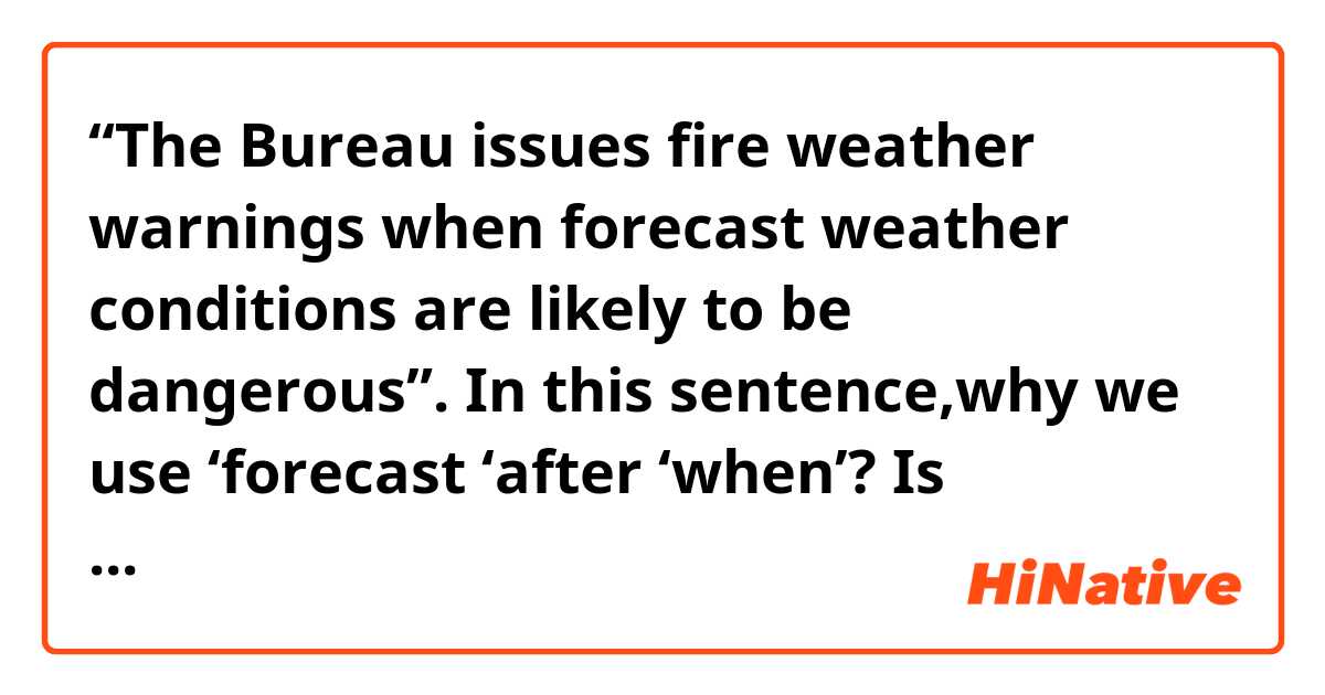 “The Bureau issues fire weather warnings when forecast weather conditions are likely to be dangerous”. In this sentence,why we use ‘forecast ‘after ‘when’?  Is ‘Forecast’ there a noun? Thanks for answering!