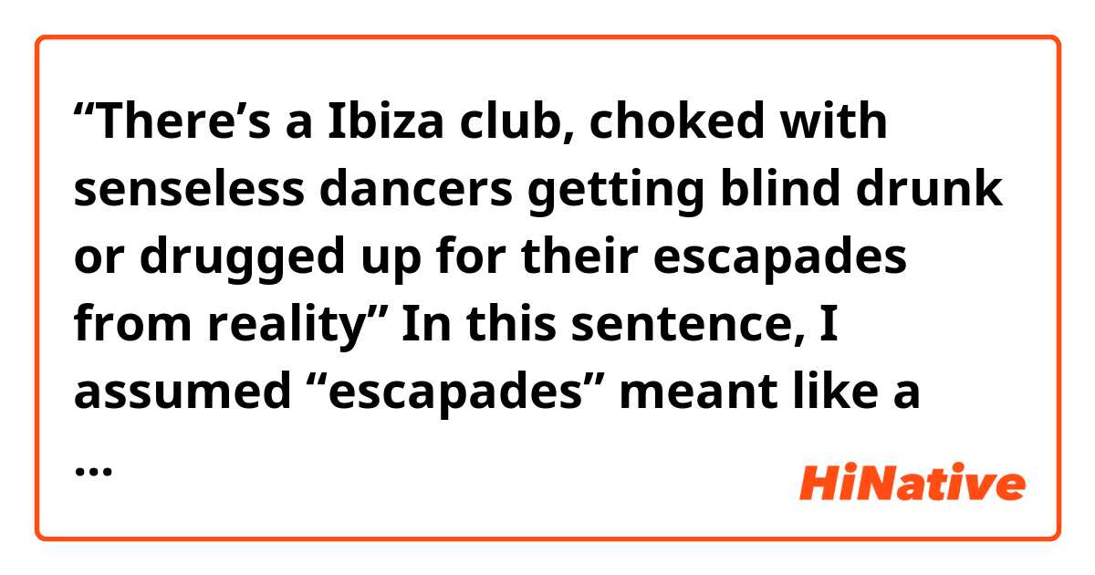 “There’s a Ibiza club, choked with senseless dancers getting blind drunk or drugged up for their escapades from reality” In this sentence, I assumed “escapades” meant like a escape. So I misunderstood “for their escape from reality”. But I found out “escapade” is an exciting and rather dangerous adventure. So it should be understood that “for their exciting and dangerous adventure from reality”? I think that the former meaning is fit in the context, but why the author wrote “escapades from reality” instead of “escape from reality”? Could you explain better to me? 