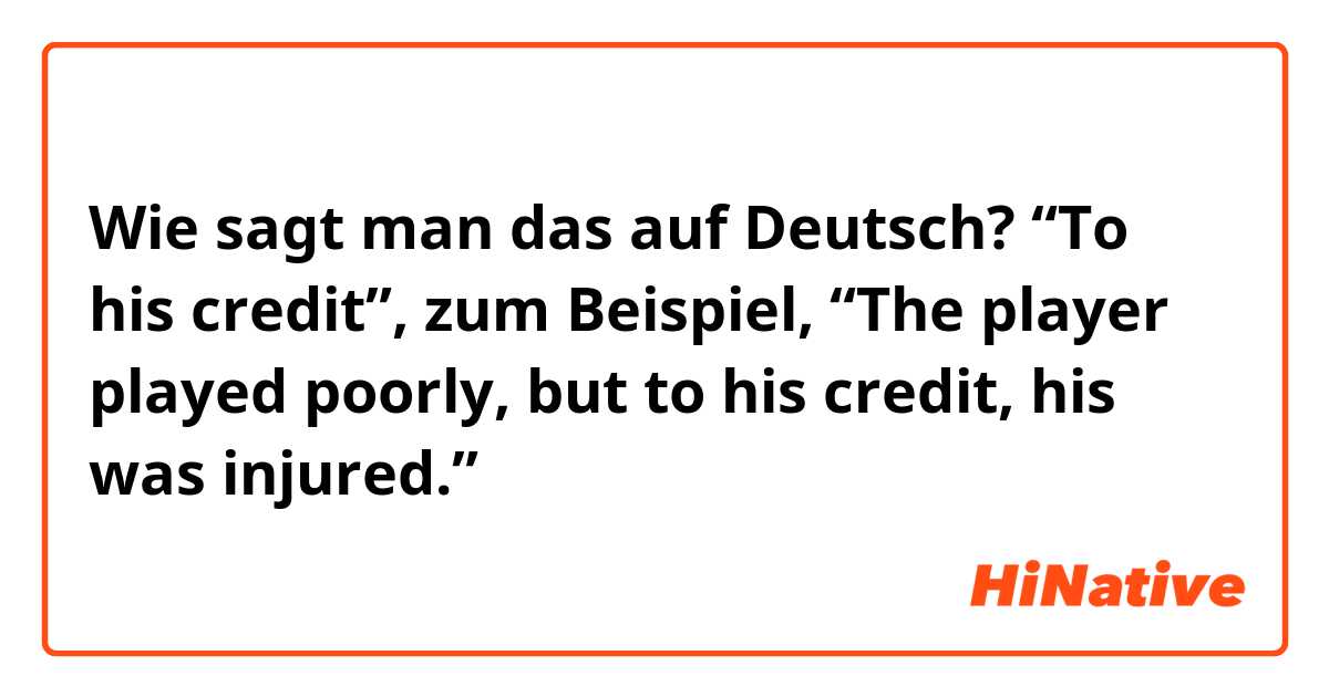 Wie sagt man das auf Deutsch? “To his credit”, zum Beispiel, “The player played poorly, but to his credit, his was injured.”
