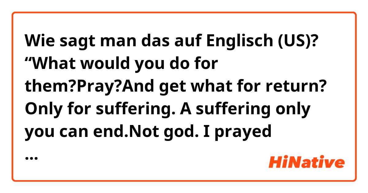 Wie sagt man das auf Englisch (US)? “What would you do for them?Pray?And get what for return? Only for suffering. A suffering only you can end.Not god. I prayed too,Rodrigo. But it doesn’t help. Go on,pray.” Does this sentence sound natural?