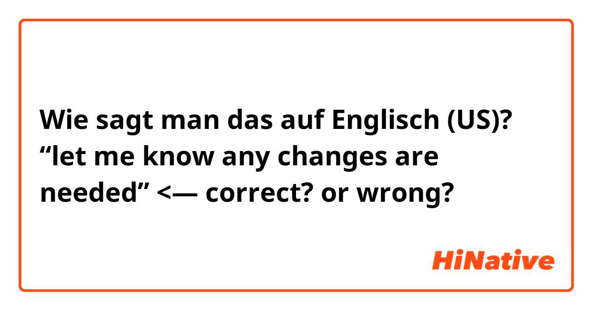Wie sagt man das auf Englisch (US)? “let me know any changes are needed” <— correct? or wrong?