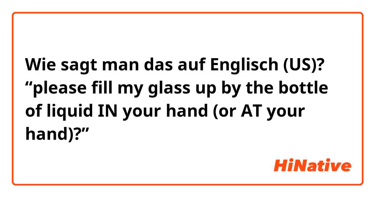 Wie sagt man das auf Englisch (US)? “please fill my glass up by the bottle of liquid IN your hand (or AT your hand)?”