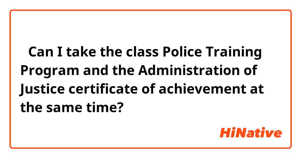 ①Can I take the class Police Training Program and the Administration of Justice certificate of achievement at the same time?