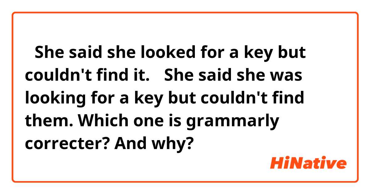 ①She said she looked for a key but couldn't find it.
②She said she was looking for a key but couldn't find them.

Which one is grammarly correcter? And why?