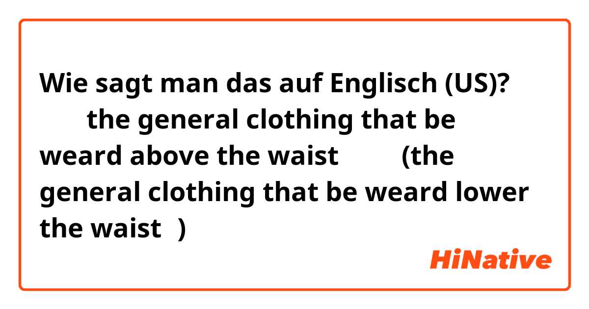 Wie sagt man das auf Englisch (US)? 上装（the general clothing that be weard above the waist）、下装(the general clothing that be weard lower the waist）)