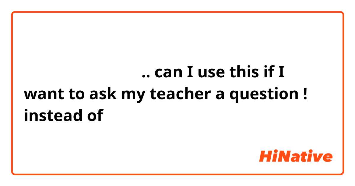 先生に聞いてもいいですか .. can I use this if I want to ask my teacher a question ! instead of 質問があります