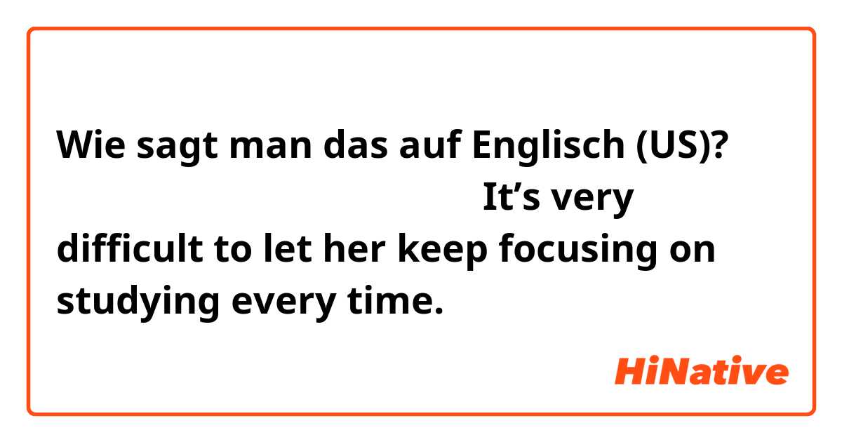 Wie sagt man das auf Englisch (US)? 勉強に集中させ続けることは毎回難しい。It’s very difficult to let her keep focusing on studying every time.