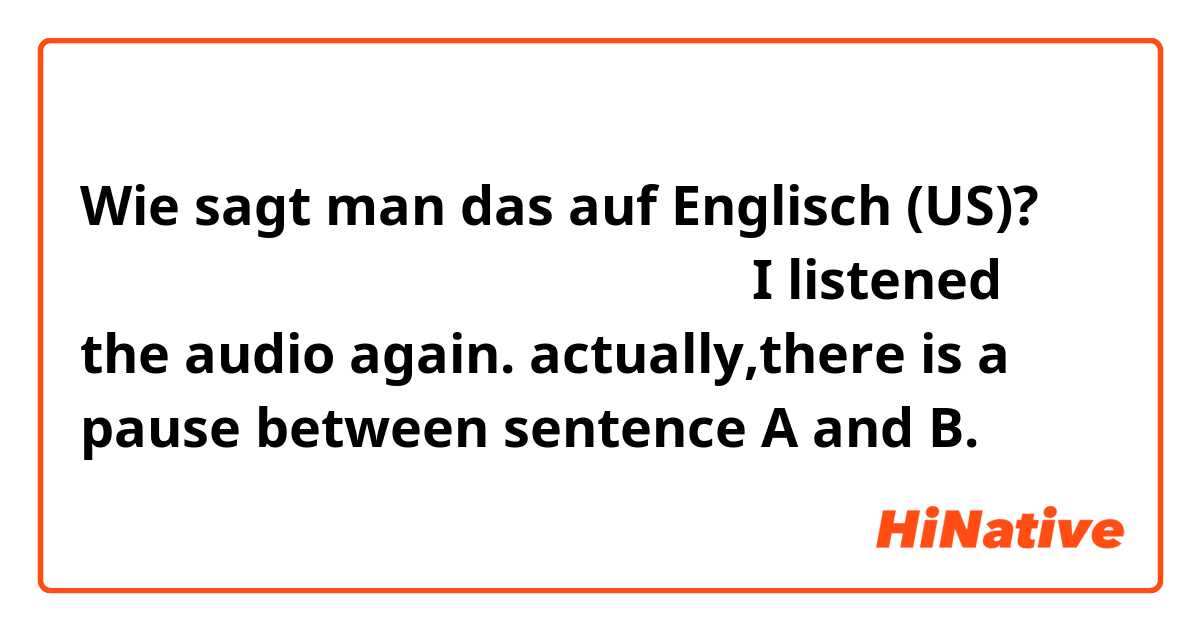 Wie sagt man das auf Englisch (US)? 我又听了一遍音频，这两句之间确实有一个停顿I listened the audio again. actually,there is a pause between sentence A and B. 