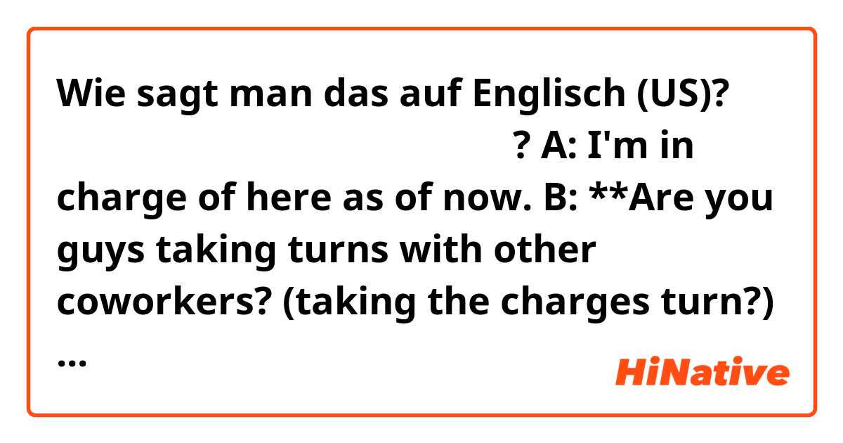 Wie sagt man das auf Englisch (US)? 다른 사람들이랑 순서번갈아가면서 맡는거야?

A: I'm in charge of here as of now.
B: **Are you guys taking turns with other coworkers? (taking the charges turn?) (alternately?) (???)

If you understood what B is trying to say, how would you say?