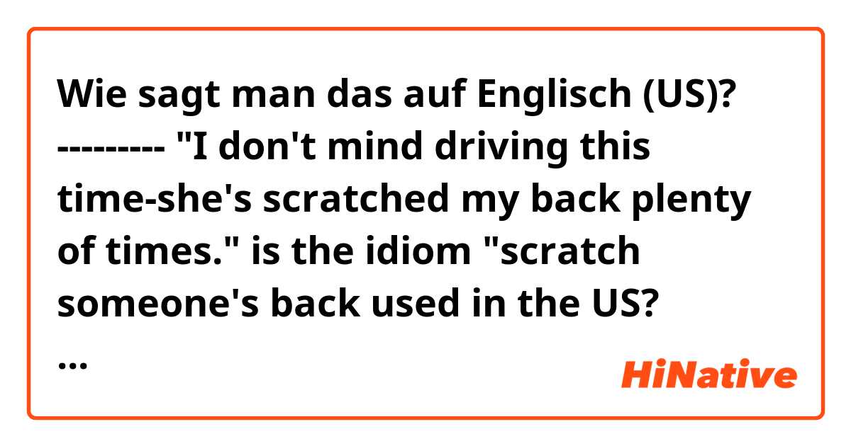 Wie sagt man das auf Englisch (US)? --------- "I don't mind driving this time-she's scratched my back plenty of times." is the idiom "scratch someone's back used in the US? thanks guys!
