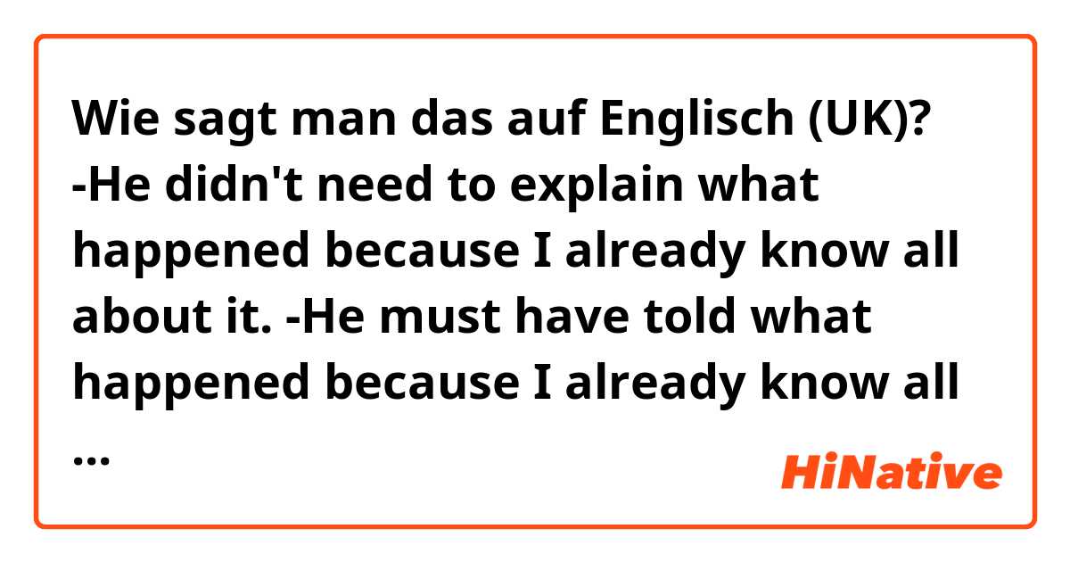 Wie sagt man das auf Englisch (UK)? -He didn't need to explain what happened because I already know all about it.
-He must have told what happened because I already know all about it.

Do these sentences sound natural? What would you change if not?