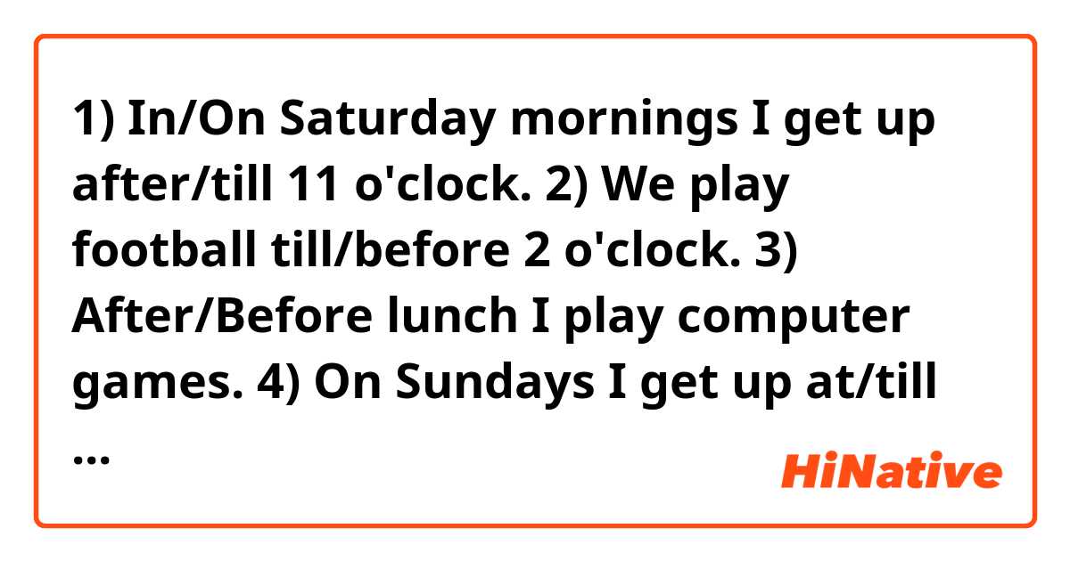 1) In/On Saturday mornings I get up after/till 11 o'clock.
2) We play football till/before 2 o'clock.
3) After/Before lunch I play computer games.
4) On Sundays I get up at/till 10.