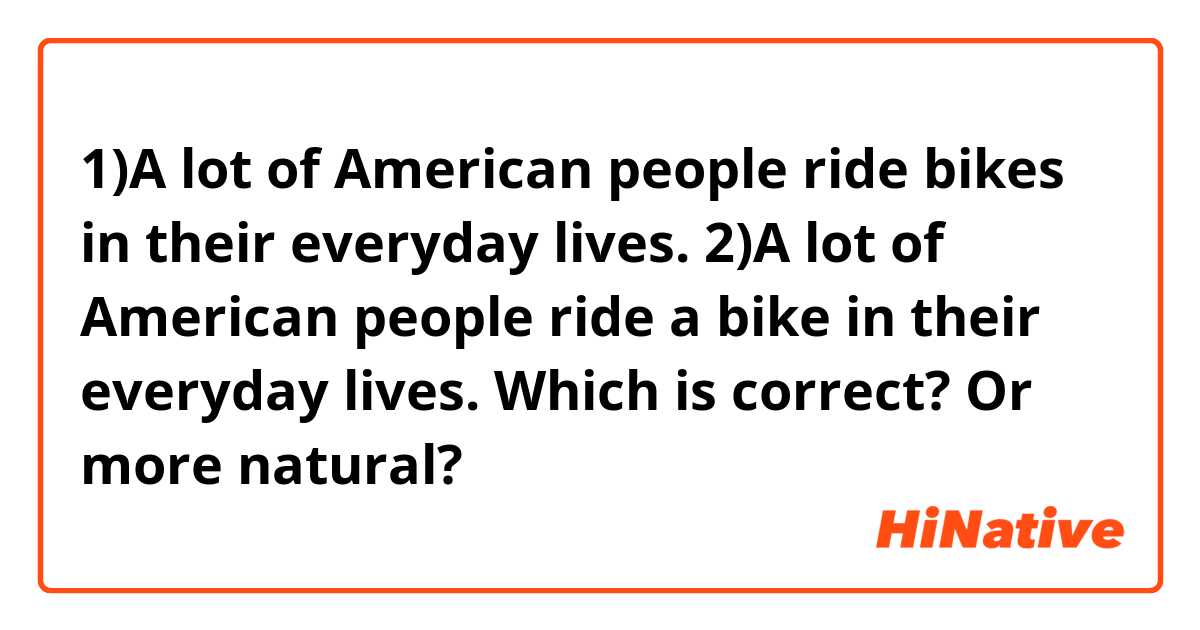 1)A lot of American people ride bikes in their everyday lives. 
2)A lot of American people ride a bike in their everyday lives. 
Which is correct? Or more natural? 