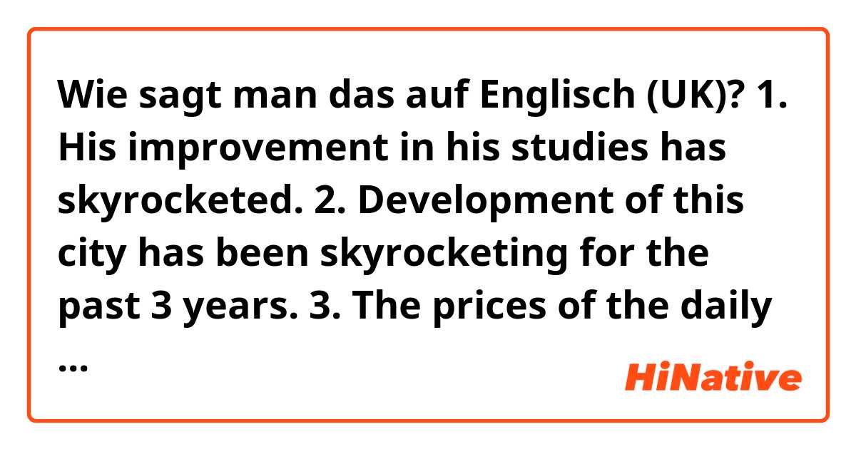 Wie sagt man das auf Englisch (UK)? 1. His improvement in his studies has skyrocketed.
2. Development of this city has been skyrocketing for the past 3 years.
3. The prices of the daily provisions have been skyrocketing. 

does this sound natural?