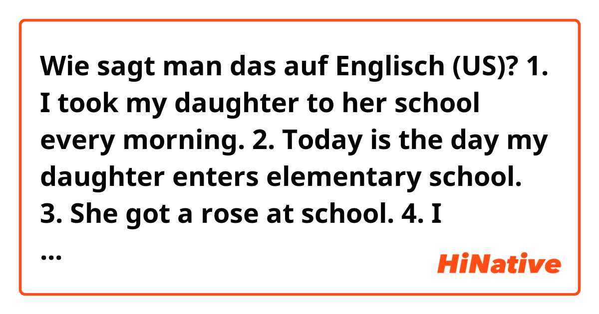 Wie sagt man das auf Englisch (US)? 1. I took my daughter to her school every morning.
2. Today is the day my daughter enters elementary school. 
3. She got a rose at school.
4. I brought some bread but I am going to eat it later.

Can you correct the sentences?