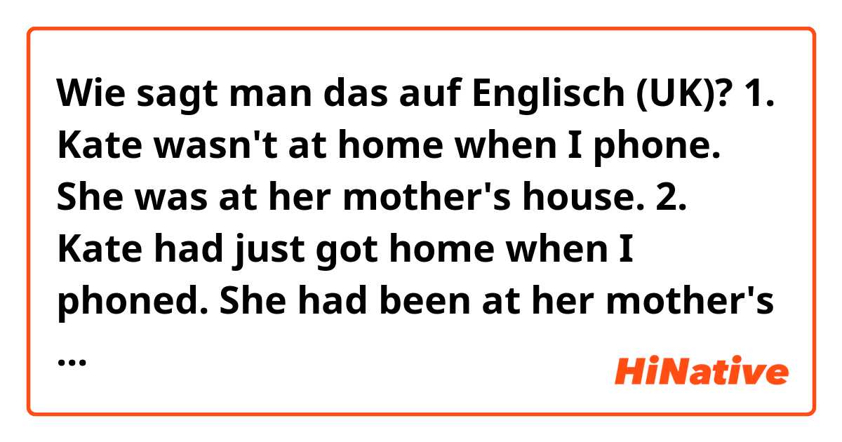 Wie sagt man das auf Englisch (UK)? 1. Kate wasn't at home when I phone. She was at her mother's house.
2. Kate had just got home when I phoned. She had been at her mother's house.