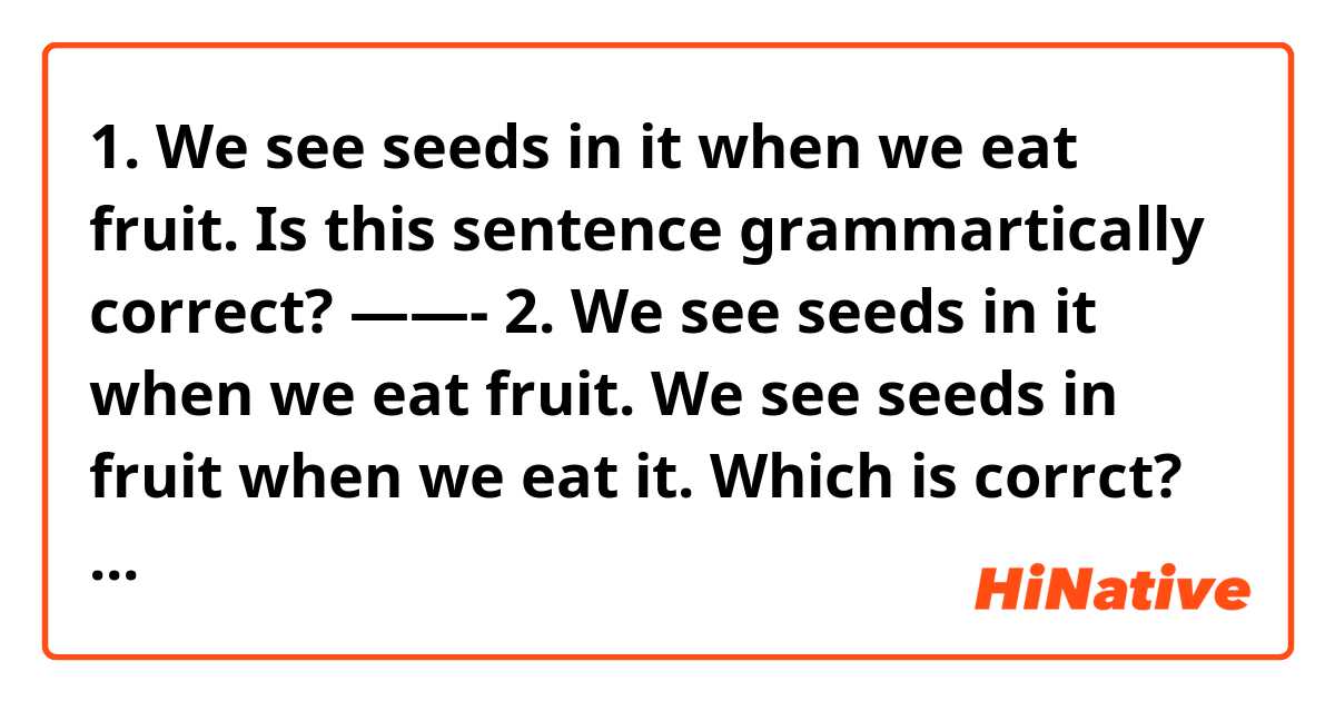 1. We see seeds in it when we eat fruit. 

Is this sentence grammartically correct?


——-
2. 
We see seeds in it when we eat fruit.
We see seeds in fruit when we eat it. 

Which is corrct? 

Please help me~ 
