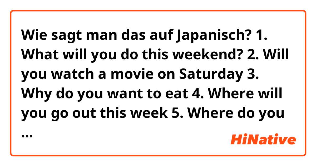 Wie sagt man das auf Japanisch? 1. What will you do this weekend?
2. Will you watch a movie on Saturday 
3. Why do you want to eat 
4. Where will you go out this week 
5. Where do you want to eat 