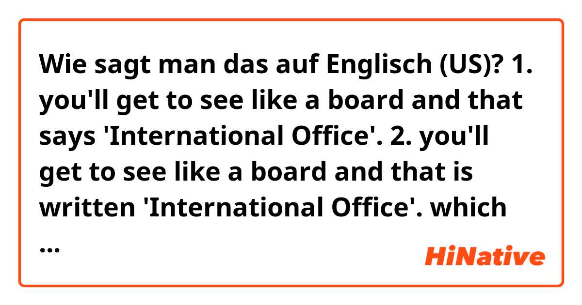 Wie sagt man das auf Englisch (US)? 1. you'll get to see like a board and that says 'International Office'.


2. you'll get to see like a board and that is written  'International Office'.

which sentence is correct?