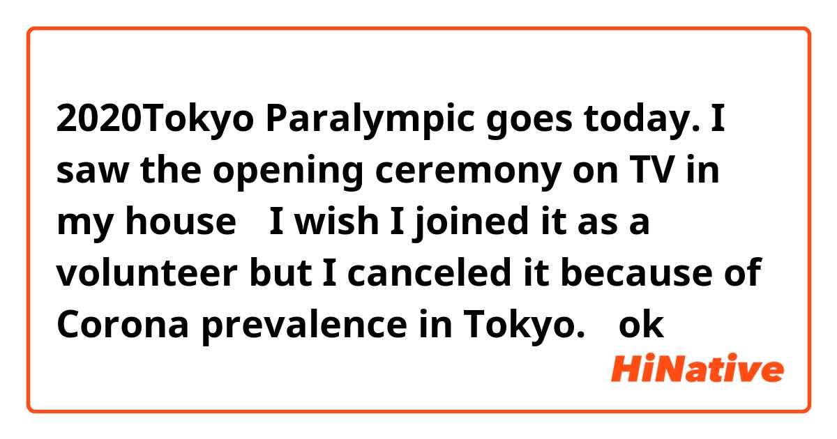 2020Tokyo Paralympic goes today. I saw the opening ceremony on TV in my house、
I wish I joined it as a volunteer but I canceled it because of Corona prevalence in Tokyo.
はok ですか？