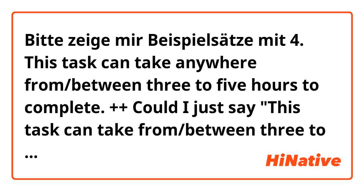 Bitte zeige mir Beispielsätze mit 4. This task can take anywhere from/between three to five hours to complete.
++  Could I just say "This task can take from/between three to five hours to complete." without "anywhere"?++.