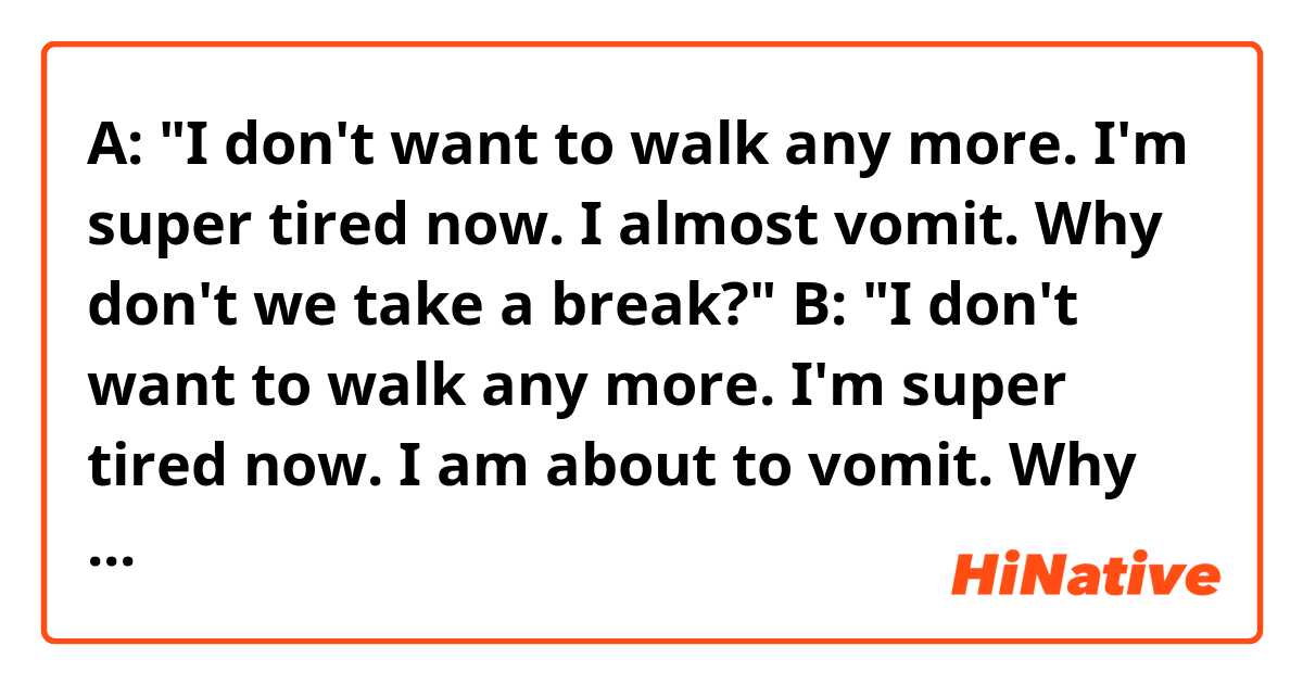 A: "I don't want to walk any more. I'm super tired now. I almost vomit. Why don't we take a break?"
B: "I don't want to walk any more. I'm super tired now. I am about to vomit. Why don't we take a break?"
C: "I don't want to walk any more. I'm super tired now. I'm almost vomiting. Why don't we take a break?"

Hello! Do you think the sentences above sound natural? Thank you. 