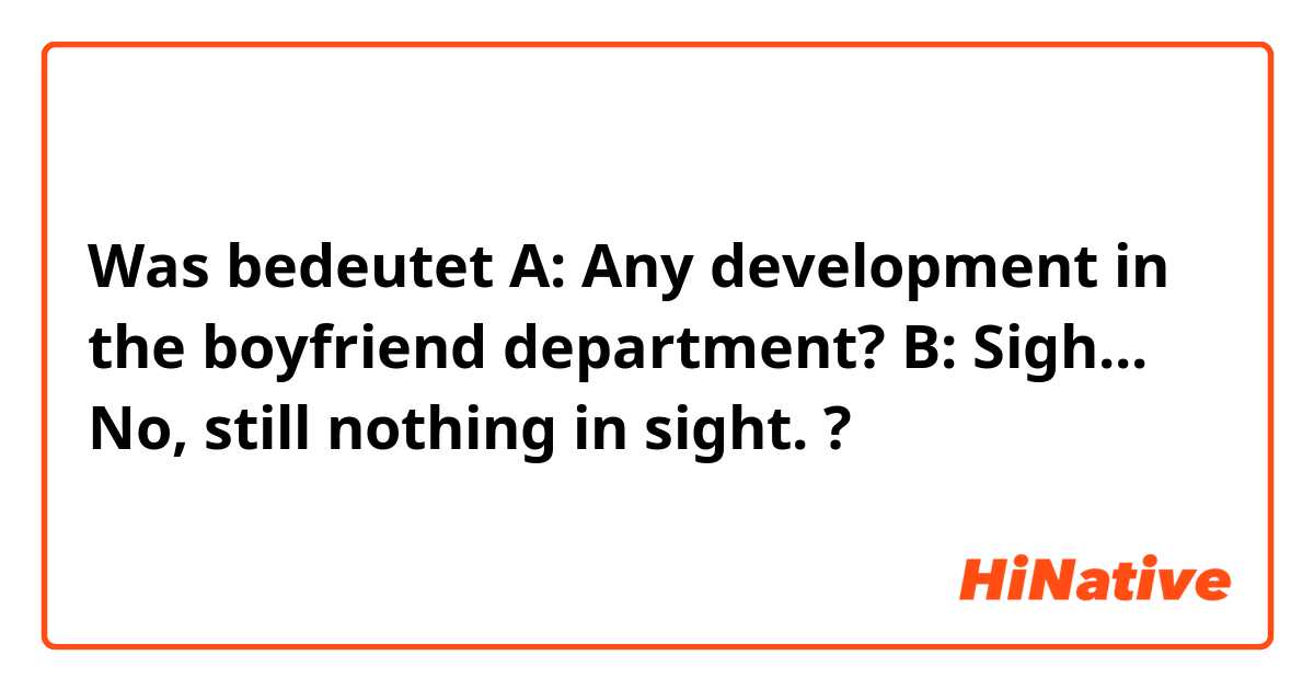 Was bedeutet A: Any development in the boyfriend  department?
B: Sigh... No, still nothing in sight.?