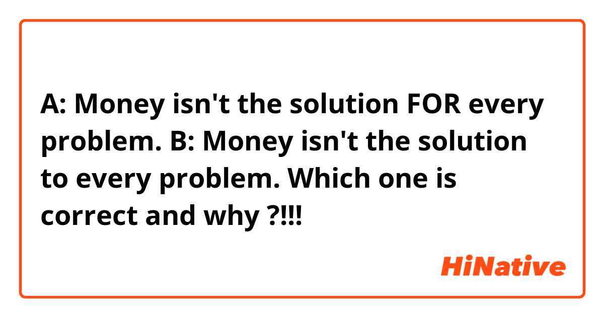 A: Money isn't the solution FOR every problem.
B: Money isn't the solution to every problem.

Which one is correct and why ?!!! 