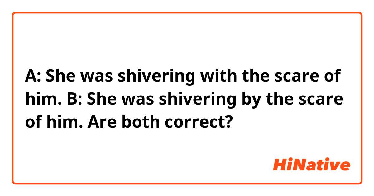A: She was shivering with the scare of him.
B: She was shivering by the scare of him.

Are both correct?