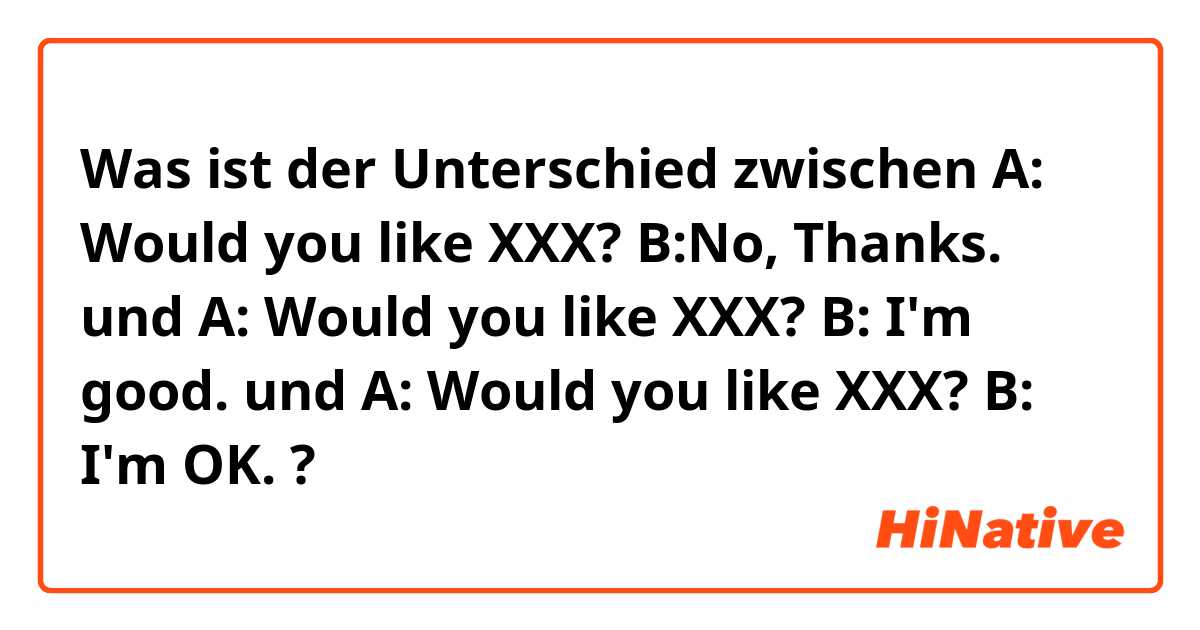 Was ist der Unterschied zwischen A: Would you like XXX? B:No, Thanks. und A: Would you like XXX? B: I'm good. und A: Would you like XXX? B: I'm OK. ?