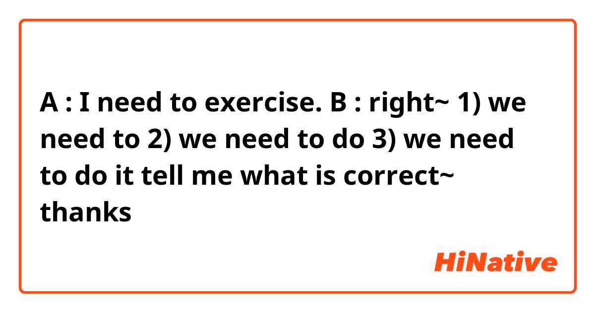 A : I need to exercise.

B :  right~  1) we need to    2) we need to do    3) we need to do it


tell me what is correct~ thanks