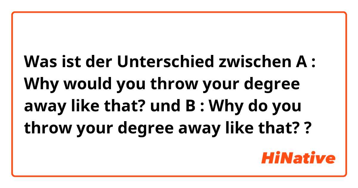 Was ist der Unterschied zwischen A : Why would you throw your degree away like that? und B : Why do you throw your degree away like that? ?