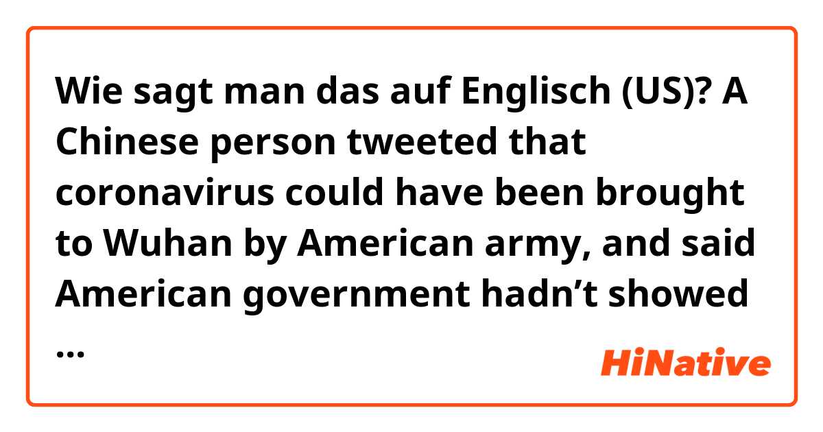 Wie sagt man das auf Englisch (US)? A Chinese person tweeted that coronavirus could have been brought to Wuhan by American army, and said American government hadn’t showed a clear data of the virus. Also he thinks China shouldn’t be blamed. Do these sentences sound natural?