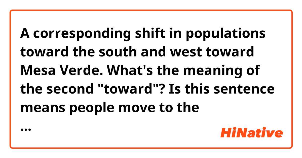 A corresponding shift in populations toward the south and west toward Mesa Verde. 
What's the meaning of the second "toward"? Is this sentence means people move to the northeastern part of Mesa Verde?