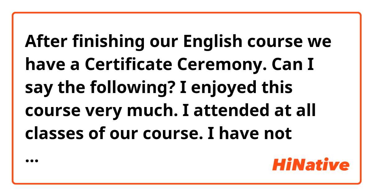 After finishing our English course we have a Certificate Ceremony. 
Can I say the following?

I enjoyed this course very much.
I attended at all classes of our course. 
I have not skipped a single class.