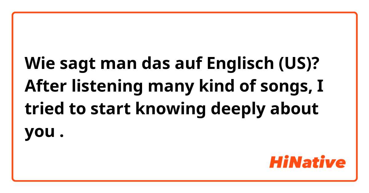 Wie sagt man das auf Englisch (US)?  After listening many kind of songs, I tried to start knowing deeply about you .