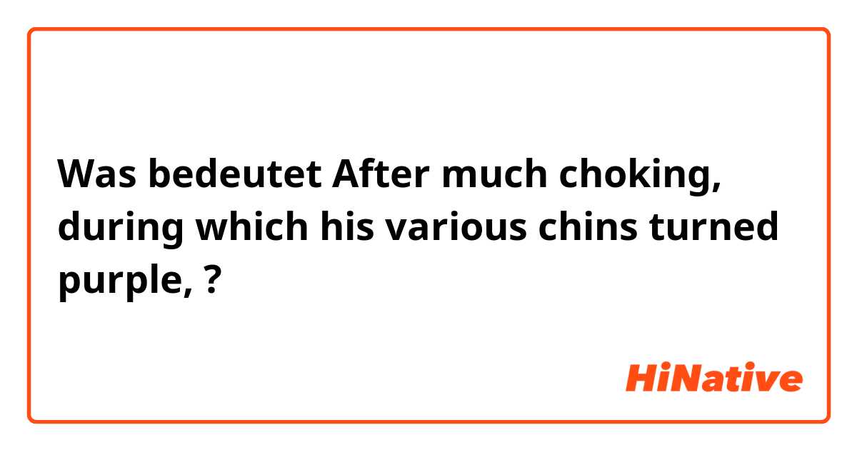 Was bedeutet After much choking, during which his various chins turned purple, ?