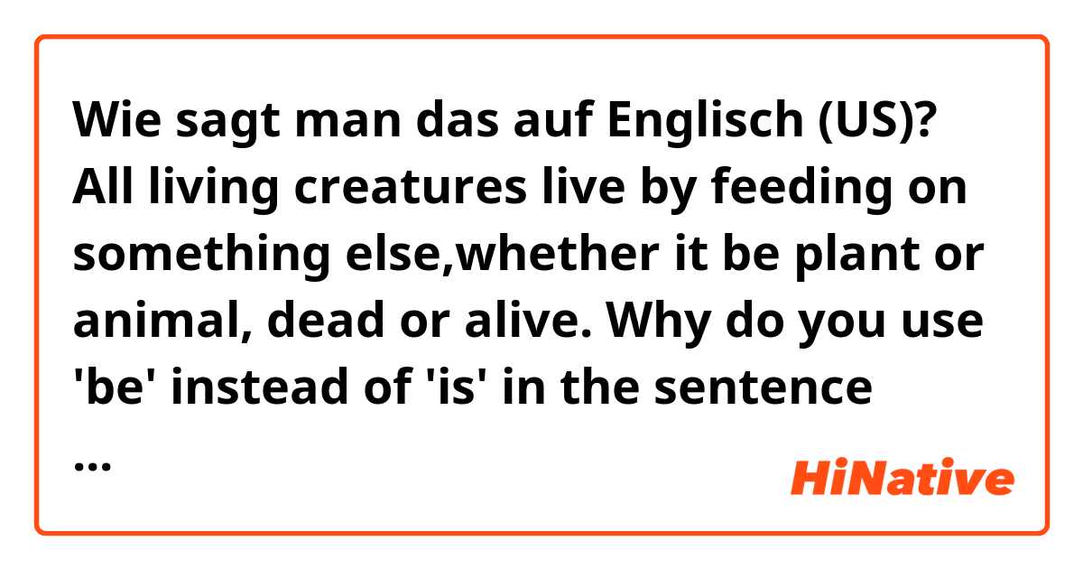 Wie sagt man das auf Englisch (US)? All living creatures live by feeding on something else,whether it be plant or animal, dead or alive.
Why do you use 'be' instead of 'is' in the sentence above?