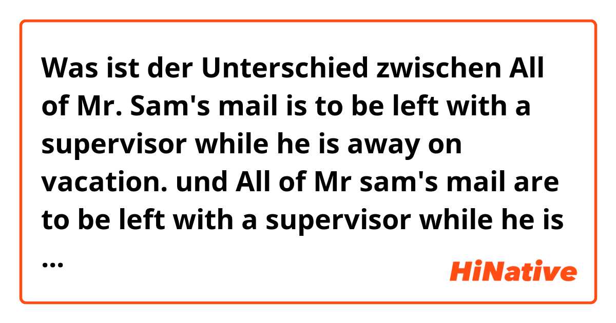 Was ist der Unterschied zwischen All of Mr. Sam's mail is to be left with a supervisor while he is away on vacation. und All of Mr sam's mail are to be left with a supervisor while he is away on vacation. ?