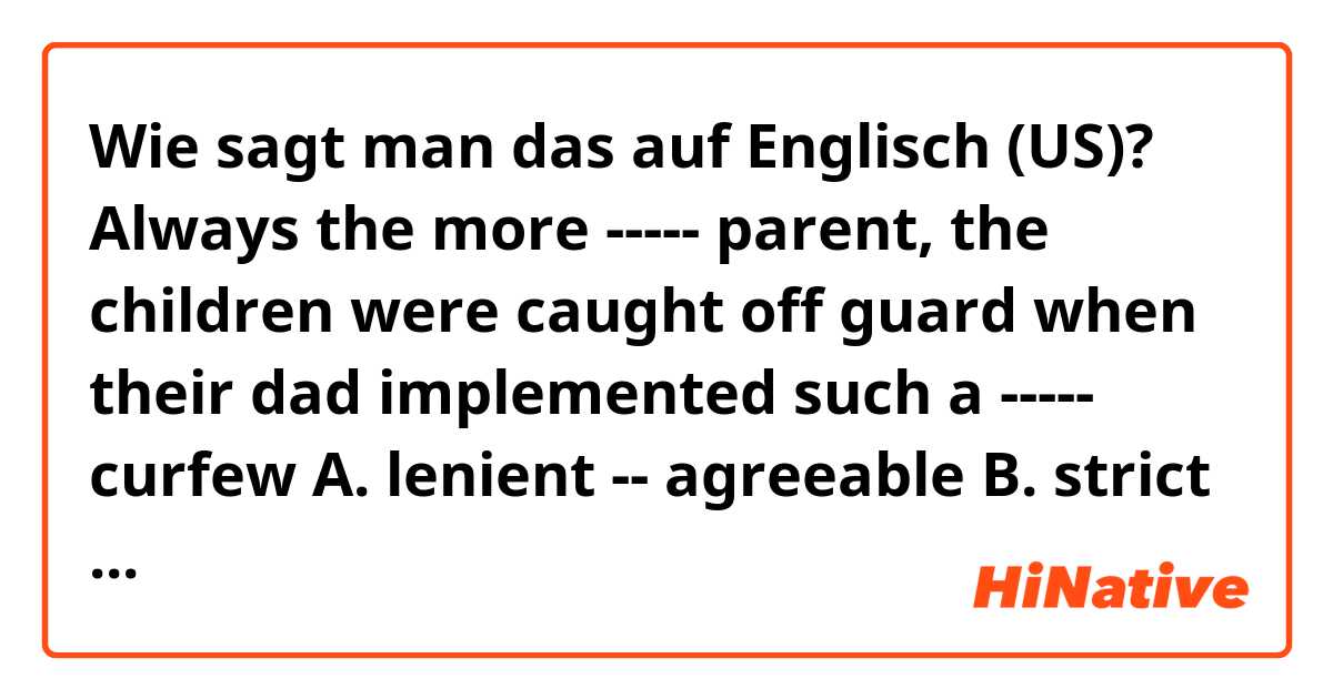Wie sagt man das auf Englisch (US)? 
Always the more ----- parent, the children were caught off guard when their dad implemented such a ----- curfew

A. lenient -- agreeable
B. strict -- repressive
C. draconian -- inequitable
D. antagonistic -- biased
E. indulgent -- restrictive