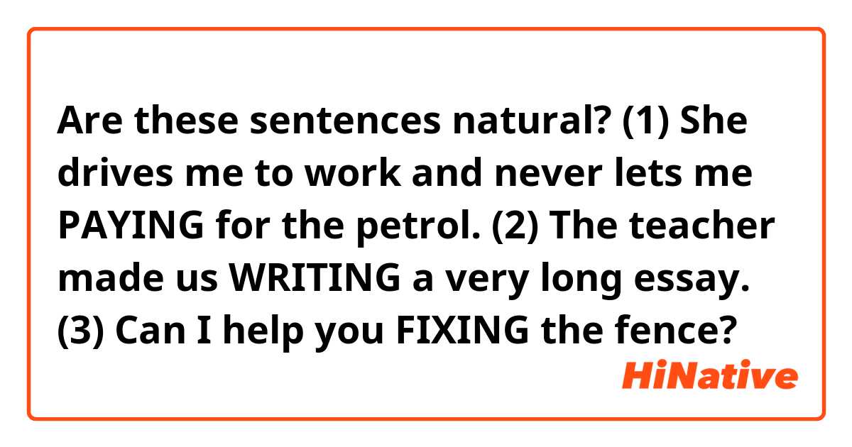 Are these sentences natural?

(1) She drives me to work and never lets me PAYING for the petrol.
(2) The teacher made us WRITING a very long essay.
(3) Can I help you FIXING the fence?