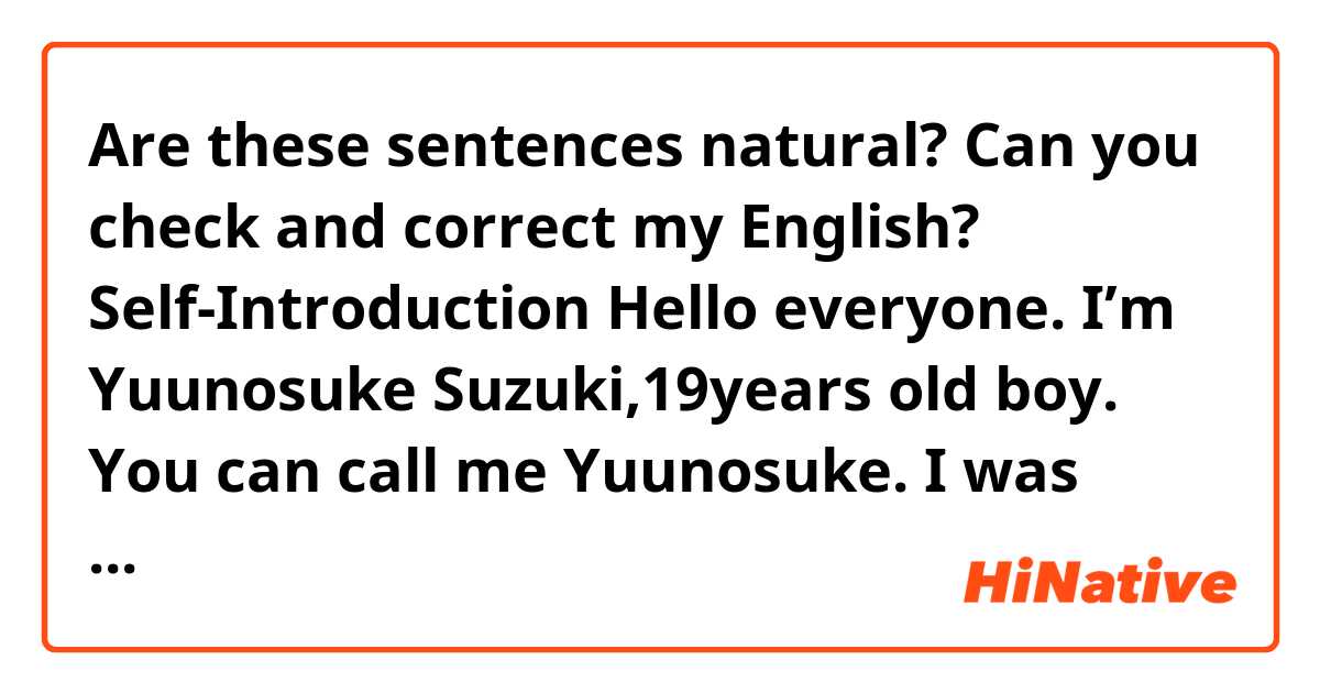 Are these sentences natural?
Can you check and correct my English?
Self-Introduction
 Hello everyone. I’m Yuunosuke Suzuki,19years old boy. You can call me Yuunosuke.  I was born in Aichi but I’ve lived in Gunma, Kanagawa, and Shizuoka as well.  I’m from urban city.  When I have came to this town for the first time, I was very astonished.  I like watching sports.
My most favorite sport is baseball, but I have not played that before.  I belong to the rugby club. My position is Prop. This position is very hard and I have to practice. So I practice eagerly.  I hope to do my best. Thank you very match.
