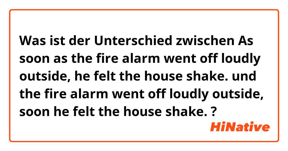 Was ist der Unterschied zwischen As soon as the fire alarm went off loudly outside, he felt the house shake. und the fire alarm went off loudly outside, soon he felt the house shake. ?