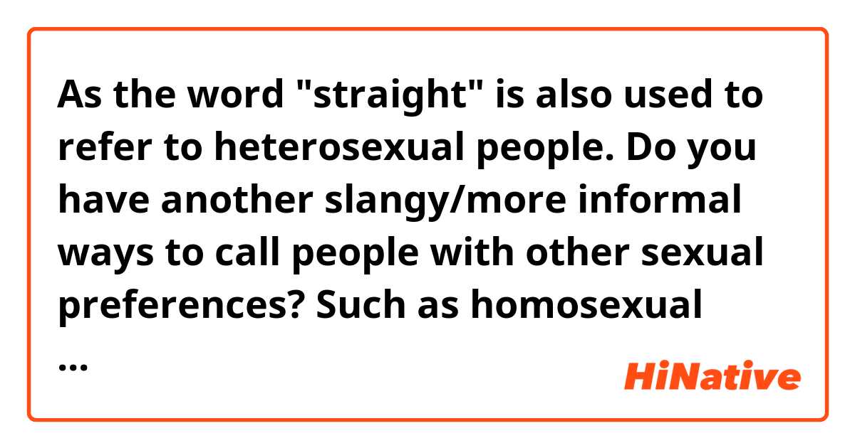 As the word "straight" is also used to refer to heterosexual people. Do you have another slangy/more informal ways to call people with other sexual preferences? Such as homosexual (apart from "gay"), bisexual, pansexual, etc.