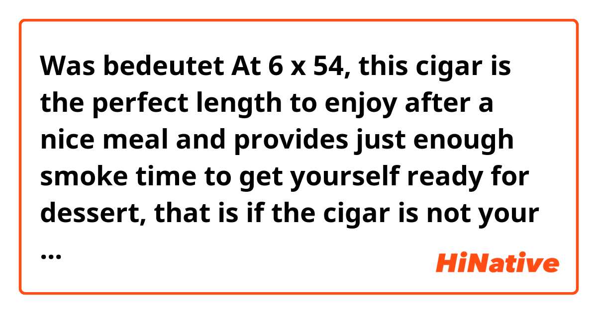Was bedeutet At 6 x 54, this cigar is the perfect length to enjoy after a nice meal and provides just enough smoke time to get yourself ready for dessert, that is if the cigar is not your treat in it of itself. ?
