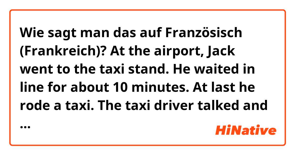 Wie sagt man das auf Französisch (Frankreich)? At the airport, Jack went to the taxi stand. He waited in line for about 10 minutes. At last he rode a taxi. The taxi driver talked and talked and talked without stopping all the way to Hilton.